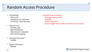 OAI Project Team
• LTE Overview
What is LTE
Introduction for each layer
LTE Generic Frame Structure
• Channel in LTE
LTE MAC Layer
MAC Architecture
Why channel is important
LTE channel mapping
• Cell Search Procedure
PSS/SSS
• System information
MIB/SIB
• Random Access Procedure
Message sequence chart
Preamble
PRACH information
Various trigger events under the random access process
30
Random Access Procedure
 