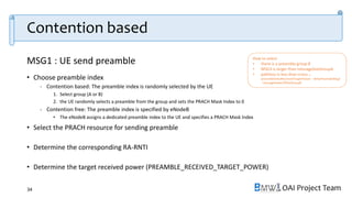 OAI Project Team
Contention based
34
• Choose preamble index
- Contention based: The preamble index is randomly selected by the UE
1. Select group (A or B)
2. the UE randomly selects a preamble from the group and sets the PRACH Mask Index to 0
- Contention free: The preamble index is specified by eNodeB
• The eNodeB assigns a dedicated preamble index to the UE and specifies a PRACH Mask Index
• Select the PRACH resource for sending preamble
• Determine the corresponding RA-RNTI
• Determine the target received power (PREAMBLE_RECEIVED_TARGET_POWER)
How to select
• there is a preamble group B
• MSG3 is larger than messageSizeGroupA
• pathloss is less than PCMAX, c -
preambleInitialReceivedTargetPower - deltaPreambleMsg3
- messagePowerOffsetGroupB
MSG1 : UE send preamble
 