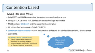 OAI Project Team
• Only MSG3 and MSG4 are required for contention-based random access
• Using UL-SCH, UE sends "RRC connection request message" to eNodeB
• MSG3 contains UE identify and the reason for launching RA
• UE is identified by temporary C-RNTI (TC-RNTI)
• Contention resolution timer – Check RA is finished or not and the connection with layer2 is done or not
• With HARQ
36
UE identity (TMSI or Random Value )
• TMSI is used if UE has previously
connected to the same network.
• Random value is used if UE is connecting
for the very first time to network.
Why we need
contention
resolution??
Contention based
MSG3 : UE send MSG3
 