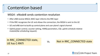 OAI Project Team
• After eNB receive MSG3, MAC layer informs the RRC layer
• If the RRC recognizes the UE and allows the connection, the MSG4 is sent to the UE
• UE and eNB start to build up control plane and user plane’s signal channel
• Uplink power control, counter setting, HARQ parameters, CQI ,uplink schedule relative
module(like scheduling request).
37
In RRC_CONNECTED state,
UE has C-RNTI
Not in RRC_CONNECTED state
Contention based
MSG4 : eNodeB sends contention resolution
Vs.
 