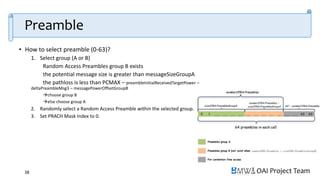 OAI Project Team
Preamble
• How to select preamble (0-63)?
1. Select group (A or B)
Random Access Preambles group B exists
the potential message size is greater than messageSizeGroupA
the pathloss is less than PCMAX – preambleInitialReceivedTargetPower –
deltaPreambleMsg3 – messagePowerOffsetGroupB
choose group B
else choose group A
2. Randomly select a Random Access Preamble within the selected group.
3. Set PRACH Mask Index to 0.
38
 