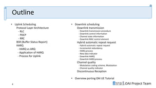 OAI Project Team
• Uplink Scheduling
Protocol Layer Architecture
- RLC
- PDCP
- RRC
BSR (Buffer Status Report)
HARQ
- HARQ vs ARQ
- Application of HARQ
- Process for Uplink
• Downlink scheduling
Downlink transmission
- Downlink transmission procedure
- Downlink control information
- Channel state information
- Downlink MAC control element
Hybrid automatic repeat request
- Hybrid automatic repeat request
- Incremental redundancy
- HARQ process
- New data indicator
- Downlink HARQ
- Downlink HARQ process
Channel quality
- Modulation coding scheme, Modulation
- Channel quality indicator
Discontinuous Reception
• Overview porting OAI UE Tutorial
4
Outline
 
