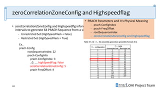 OAI Project Team
zeroCorrelationZoneConfig and Highspeedflag
• zeroCorrelationZoneConfig and Highspeedflg information elements is to specify the cyclic shift
intervals to generate 64 PRACH Sequence from a single base sequence.
- Unrestricted Set (HighSpeedFlack = False)
- Restricted Set (HighSpeedFlack = True)
44
Ex..
prach-Config
rootSequenceIndex: 22
prach-ConfigInfo
prach-ConfigIndex: 3
..0. .... highSpeedFlag: False
zeroCorrelationZoneConfig: 5
prach-FreqOffset: 4
• PRACH Parameters and it's Physical Meaning
- prach-ConfigIndex
- prach-FreqOffset
- rootSequenceIndex
- zeroCorrelationZoneConfig and Highspeedflag
 