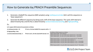 OAI Project Team
How to Generate 64 PRACH Preamble Sequences
1. Generate a Zaddoff Chu sequence (849 samples) using rootSequenceIndex (let's call this sequence as
'base sequence')
2. Generate 64 different sequency by doing cyclic shift of the base sequence. The cyclic shift interval is
determined by Ncs and the Ncs is determined by zeroCorrelationZoneConfig and Highspeedflag.
Ex..
Let's suppose SIB2 broadcast the parameters as follows.
a) rootSequenceindex = 22  From a, the base Zaddoff-Chu sequence with u = 1
b) Highspeedflag = false
c) zeroCorrelationZoneConfig = 5 From b and c, the Nzc (Cyclicshift interval) = 26
45
64 different PRACH sequence as follows.
PRACH Sequence[0] = base sequence
PRACH Sequence[1] = do cyclic shift to base sequence by 1 * 26 samples
PRACH Sequence[2] = do cyclic shift to base sequence by 2 * 26 samples
....
PRACH Sequence[31] = do cyclic shift to base sequence by 31 * 26 samples
PRACH Sequence[32] = do cyclic shift to base sequence +1
PRACH Sequence[33] = do cyclic shift to base sequence +1 by 1 * 26 samples
PRACH Sequence[34] = do cyclic shift to base sequence +1 by 2 * 26 samples
……
PRACH Sequence[63] = do cyclic shift to base sequence+1 by 31 * 26 samples
 