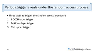 OAI Project Team
Various trigger events under the random access process
• Three ways to trigger the random access procedure
1. PDCCH order trigger
2. MAC sublayer trigger
3. The upper trigger
46
 
