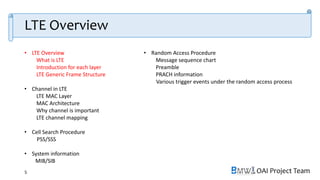 OAI Project Team
• LTE Overview
What is LTE
Introduction for each layer
LTE Generic Frame Structure
• Channel in LTE
LTE MAC Layer
MAC Architecture
Why channel is important
LTE channel mapping
• Cell Search Procedure
PSS/SSS
• System information
MIB/SIB
• Random Access Procedure
Message sequence chart
Preamble
PRACH information
Various trigger events under the random access process
5
LTE Overview
 