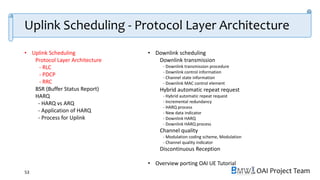 OAI Project Team
• Uplink Scheduling
Protocol Layer Architecture
- RLC
- PDCP
- RRC
BSR (Buffer Status Report)
HARQ
- HARQ vs ARQ
- Application of HARQ
- Process for Uplink
• Downlink scheduling
Downlink transmission
- Downlink transmission procedure
- Downlink control information
- Channel state information
- Downlink MAC control element
Hybrid automatic repeat request
- Hybrid automatic repeat request
- Incremental redundancy
- HARQ process
- New data indicator
- Downlink HARQ
- Downlink HARQ process
Channel quality
- Modulation coding scheme, Modulation
- Channel quality indicator
Discontinuous Reception
• Overview porting OAI UE Tutorial
53
Uplink Scheduling - Protocol Layer Architecture
 
