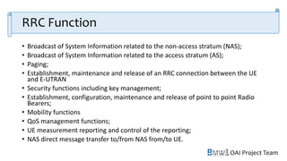 OAI Project Team
RRC Function
• Broadcast of System Information related to the non-access stratum (NAS);
• Broadcast of System Information related to the access stratum (AS);
• Paging;
• Establishment, maintenance and release of an RRC connection between the UE
and E-UTRAN
• Security functions including key management;
• Establishment, configuration, maintenance and release of point to point Radio
Bearers;
• Mobility functions
• QoS management functions;
• UE measurement reporting and control of the reporting;
• NAS direct message transfer to/from NAS from/to UE.
 