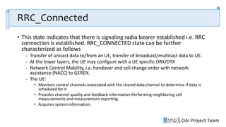 OAI Project Team
RRC_Connected
• This state indicates that there is signaling radio bearer established i.e. RRC
connection is established. RRC_CONNECTED state can be further
characterized as follows
- Transfer of unicast data to/from an UE, transfer of broadcast/multicast data to UE.
- At the lower layers, the UE may configure with a UE specific DRX/DTX
- Network Control Mobility, i.e. handover and cell change order with network
assistance (NACC) to GEREN.
- The UE:
• Monitors control channels associated with the shared data channel to determine if data is
scheduled for it
• Provides channel quality and feedback information Performing neighboring cell
measurements and measurement reporting.
• Acquires system information.
 
