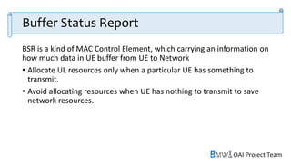 OAI Project Team
Buffer Status Report
BSR is a kind of MAC Control Element, which carrying an information on
how much data in UE buffer from UE to Network
• Allocate UL resources only when a particular UE has something to
transmit.
• Avoid allocating resources when UE has nothing to transmit to save
network resources.
 