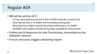 OAI Project Team
Regular BSR
• BSR will be sent by UE if :
- UE has some data to transmit in RLC or PDCP entity for a certain LCG.
- New Data Arrives in UL Buffer and no already existing data
- New Data has a higher priority than those which wait in UL Buffer
- RetxBSR-Timer expires and the UE has data available for transmission
• If there are UL Resources for new Transmission, transmitted on the
allocation resource
• If no UL resources, triggers scheduling request
69
 