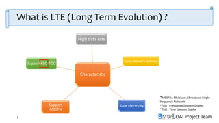 OAI Project Team
What is LTE (Long Term Evolution) ?
7
Characteristic
High data rate
Low network latency
Save electricity
Support FDD/TDD
Support
MBSFN
*MBSFN : Multicast / Broadcast Single-
frequency Network
*FDD : Frequency Division Duplex
*TDD : Time Division Duplex
 