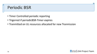 OAI Project Team
Periodic BSR
• Timer Controlled periodic reporting
• Trigerred if periodicBSR-Timer expires
• Tranmitted on UL resources allocated for new Tranmission
70
 