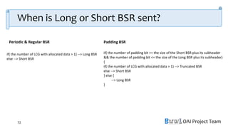 OAI Project Team
When is Long or Short BSR sent?
72
if( the number of LCG with allocated data > 1) --> Long BSR
else --> Short BSR
if( the number of padding bit >= the size of the Short BSR plus its subheader
&& the number of padding bit <= the size of the Long BSR plus its subheader)
{
if( the number of LCG with allocated data > 1) --> Truncated BSR
else --> Short BSR
} else {
--> Long BSR
}
Periodic & Regular BSR Padding BSR
 