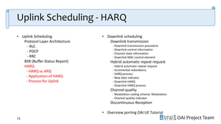 OAI Project Team
• Uplink Scheduling
Protocol Layer Architecture
- RLC
- PDCP
- RRC
BSR (Buffer Status Report)
HARQ
- HARQ vs ARQ
- Application of HARQ
- Process for Uplink
• Downlink scheduling
Downlink transmission
- Downlink transmission procedure
- Downlink control information
- Channel state information
- Downlink MAC control element
Hybrid automatic repeat request
- Hybrid automatic repeat request
- Incremental redundancy
- HARQ process
- New data indicator
- Downlink HARQ
- Downlink HARQ process
Channel quality
- Modulation coding scheme, Modulation
- Channel quality indicator
Discontinuous Reception
• Overview porting OAI UE Tutorial
73
Uplink Scheduling - HARQ
 