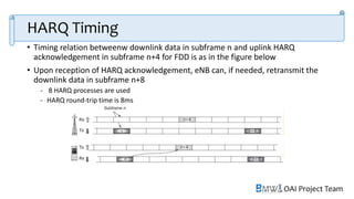 OAI Project Team
HARQ Timing
• Timing relation betweenw downlink data in subframe n and uplink HARQ
acknowledgement in subframe n+4 for FDD is as in the figure below
• Upon reception of HARQ acknowledgement, eNB can, if needed, retransmit the
downlink data in subframe n+8
- 8 HARQ processes are used
- HARQ round-trip time is 8ms
 