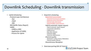 OAI Project Team
• Uplink Scheduling
Protocol Layer Architecture
- RLC
- PDCP
- RRC
BSR (Buffer Status Report)
HARQ
- HARQ vs ARQ
- Application of HARQ
- Process for Uplink
• Downlink scheduling
Downlink transmission
- Downlink transmission procedure
- Downlink control information
- Channel state information
- Downlink MAC control element
Hybrid automatic repeat request
- Hybrid automatic repeat request
- Incremental redundancy
- HARQ process
- New data indicator
- Downlink HARQ
- Downlink HARQ process
Channel quality
- Modulation coding scheme, Modulation
- Channel quality indicator
Discontinuous Reception
• Overview porting OAI UE Tutorial
80
Downlink Scheduling - Downlink transmission
 