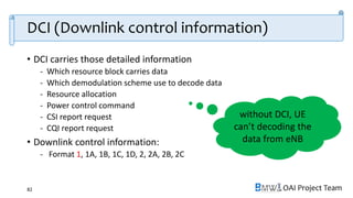 OAI Project Team
DCI (Downlink control information)
• DCI carries those detailed information
- Which resource block carries data
- Which demodulation scheme use to decode data
- Resource allocation
- Power control command
- CSI report request
- CQI report request
• Downlink control information:
- Format 1, 1A, 1B, 1C, 1D, 2, 2A, 2B, 2C
82
without DCI, UE
can’t decoding the
data from eNB
 
