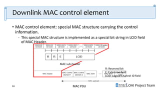 OAI Project Team
Downlink MAC control element
• MAC control element: special MAC structure carrying the control
information.
- This special MAC structure is implemented as a special bit string in LCID field
of MAC Header.
84
Values of LCID for DL-SCH
MAC PDU
MAC sub-header
R: Reserved bit
E: Extension field
LCID: Logical Channel ID field
 