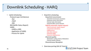 OAI Project Team
• Uplink Scheduling
Protocol Layer Architecture
- RLC
- PDCP
- RRC
BSR (Buffer Status Report)
HARQ
- HARQ vs ARQ
- Application of HARQ
- Process for Uplink
• Downlink scheduling
Downlink transmission
- Downlink transmission procedure
- Downlink control information
- Channel state information
- Downlink MAC control element
Hybrid automatic repeat request
- Hybrid automatic repeat request
- Incremental redundancy
- HARQ process
- New data indicator
- Downlink HARQ
- Downlink HARQ process
Channel quality
- Modulation coding scheme, Modulation
- Channel quality indicator
Discontinuous Reception
• Overview porting OAI UE Tutorial
85
Downlink Scheduling - HARQ
 