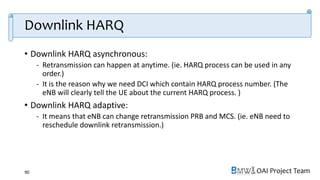OAI Project Team
Downlink HARQ
• Downlink HARQ asynchronous:
- Retransmission can happen at anytime. (ie. HARQ process can be used in any
order.)
- It is the reason why we need DCI which contain HARQ process number. (The
eNB will clearly tell the UE about the current HARQ process. )
• Downlink HARQ adaptive:
- It means that eNB can change retransmission PRB and MCS. (ie. eNB need to
reschedule downlink retransmission.)
90
 