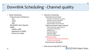 OAI Project Team
• Uplink Scheduling
Protocol Layer Architecture
- RLC
- PDCP
- RRC
BSR (Buffer Status Report)
HARQ
- HARQ vs ARQ
- Application of HARQ
- Process for Uplink
• Downlink scheduling
Downlink transmission
- Downlink transmission procedure
- Downlink control information
- Channel state information
- Downlink MAC control element
Hybrid automatic repeat request
- Hybrid automatic repeat request
- Incremental redundancy
- HARQ process
- New data indicator
- Downlink HARQ
- Downlink HARQ process
Channel quality
- Modulation coding scheme, Modulation
- Channel quality indicator
Discontinuous Reception
• Overview porting OAI UE Tutorial
93
Downlink Scheduling - Channel quality
 