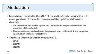 OAI Project Team
Modulation
• Modulation: Located in the MAC of the eNB side, whose function is to
make good use of the radio resources of the uplink and downlink
channels.
- The two schedulers on the uplink and the downlink respectively control the
operation of the schedule.
- Allocate resources and codes on the physical layer to the uplink and downlink
transmission channels respectively.
• There are three modulation modes in LTE.
- QPSK
- 16QAM
- 64QAM
94
 