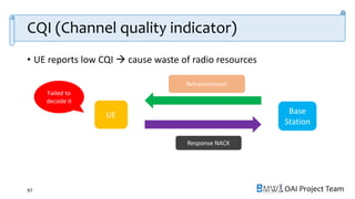 OAI Project Team
CQI (Channel quality indicator)
• UE reports low CQI  cause waste of radio resources
97
UE Base
Station
Too big transport block
Failed to
decode it
Report low CQI
Retransmission
Response NACK
 