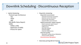 OAI Project Team
• Uplink Scheduling
Protocol Layer Architecture
- RLC
- PDCP
- RRC
BSR (Buffer Status Report)
HARQ
- HARQ vs ARQ
- Application of HARQ
- Process for Uplink
• Downlink scheduling
Downlink transmission
- Downlink transmission procedure
- Downlink control information
- Channel state information
- Downlink MAC control element
Hybrid automatic repeat request
- Hybrid automatic repeat request
- Incremental redundancy
- HARQ process
- New data indicator
- Downlink HARQ
- Downlink HARQ process
Channel quality
- Modulation coding scheme, Modulation
- Channel quality indicator
Discontinuous Reception
• Overview porting OAI UE Tutorial
99
Downlink Scheduling - Discontinuous Reception
 