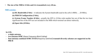 MIB contains-
(a) DL Bandwidth (3 bits) – it indicates the System bandwidth used in the cell (1.4MHz ….20 MHz),
(b) PHICH Configuration (3 bits),
(c) System Frame Number (8 bits) - actually the SFN is 10 bits wide number but out of that the two least
significant bits of the SFN are not included in the MIB which terminal can detect indirectly
(d) Spare bits (10 bits).
• The size of the MIB is 14 bits and it is transmitted every 40 ms.
In LTE,
- a single antenna,
- two-antenna SFBC (Space Frequency Block Coding)
- four-antenna combined SFBC-FSTD (frequency-switched) transmit diversity schemes are supported on the
PBCH
Note: FSTD- Frequency shift time div and TSTD – time shift transmit div.
 