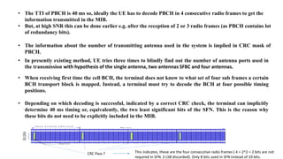 • The TTI of PBCH is 40 ms so, ideally the UE has to decode PBCH in 4 consecutive radio frames to get the
information transmitted in the MIB.
• But, at high SNR this can be done earlier e.g. after the reception of 2 or 3 radio frames (as PBCH contains lot
of redundancy bits).
• The information about the number of transmitting antenna used in the system is implied in CRC mask of
PBCH.
• In presently existing method, UE tries three times to blindly find out the number of antenna ports used in
the transmission with hypothesis of the single antenna, two antennas SFBC and four antennas.
• When receiving first time the cell BCH, the terminal does not know to what set of four sub frames a certain
BCH transport block is mapped. Instead, a terminal must try to decode the BCH at four possible timing
positions.
• Depending on which decoding is successful, indicated by a correct CRC check, the terminal can implicitly
determine 40 ms timing or, equivalently, the two least significant bits of the SFN. This is the reason why
these bits do not need to be explicitly included in the MIB.
CRC Pass ? This indicates, these are the four consecutive radio frames ( 4 = 2^2 = 2 bits are not
required in SFN. 2 LSB discarded). Only 8 bits used in SFN instead of 10 bits.
 