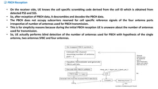 • On the receiver side, UE knows the cell specific scrambling code derived from the cell ID which is obtained from
detected PSS and SSS.
• So, after reception of PBCH data, it descrambles and decodes the PBCH data.
• The PBCH does not occupy subcarriers reserved for cell specific reference signals of the four antenna ports
irrespective of number of antennas used for PBCH transmission.
• This is for simplicity reasons because during the initial PBCH reception UE is unaware about the number of antennas
used for transmission.
• So, UE actually performs blind detection of the number of antennas used for PBCH with hypothesis of the single
antenna, two antennas SFBC and four antennas.
 PBCH Reception
 