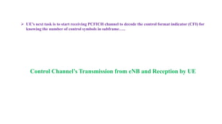  UE’s next task is to start receiving PCFICH channel to decode the control format indicator (CFI) for
knowing the number of control symbols in subframe…..
Control Channel’s Transmission from eNB and Reception by UE
 