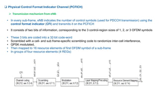  Physical Control Format Indicator Channel (PCFICH)
• In every sub-frame, eNB indicates the number of control symbols (used for PDCCH transmission) using the
control format indicator (CFI) and transmits it on the PCFICH
• It consists of two bits of information, corresponding to the 3 control-region sizes of 1, 2, or 3 OFDM symbols
• These 3 bits are coded into a 32-bit code-word
• Scrambled with a cell- and sub frame-specific scrambling code to randomize inter-cell interference,
• QPSK modulated,
• Then mapped to 16 resource elements of first OFDM symbol of a sub-frame
• In groups of four resource elements (4 REGs)
 Transmission mechanism from eNB-
 