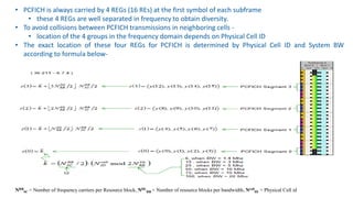 • PCFICH is always carried by 4 REGs (16 REs) at the first symbol of each subframe
• these 4 REGs are well separated in frequency to obtain diversity.
• To avoid collisions between PCFICH transmissions in neighboring cells -
• location of the 4 groups in the frequency domain depends on Physical Cell ID
• The exact location of these four REGs for PCFICH is determined by Physical Cell ID and System BW
according to formula below-
NRB
SC = Number of frequency carriers per Resource block, NDL
RB = Number of resource blocks per bandwidth, Ncell
ID = Physical Cell id
 