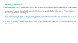 • Correct decoding of PCFICH is needed to indicate the size of the control region in terms of the number of OFDM symbols
 Reception mechanism in UE-
• At the start of every sub-frame, the UE detects the REs that are occupied by the PCFICH, reads the CFI and determines
the size of the downlink control region
• After decoding, the UE uses UE-specific Radio Network Temporary Identifier (RNTI) and checks the CRC errors to
determine whether the DCI was actually intended for it or not.
• If errors are observed the UE is not scheduled in the current sub-frame and it will wait for the beginning of the next
sub-frame.
 