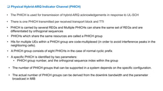  Physical Hybrid-ARQ Indicator Channel (PHICH)
• The PHICH is used for transmission of hybrid-ARQ acknowledgements in response to UL-SCH
• There is one PHICH transmitted per received transport block and TTI
• HIs for multiple UEs within a PHICH group are code-multiplexed (in order to avoid interference peaks in the
neighboring cells).
• PHICH is carried by several REGs and Multiple PHICHs can share the same set of REGs and are
differentiated by orthogonal sequences
• PHICHs which share the same resources are called a PHICH group
• A PHICH group consists of eight PHICHs in the case of normal cyclic prefix
• A specific PHICH is identified by two parameters:
• PHICH group number, and the orthogonal sequence index within the group
• The number of PHICH groups that can be supported in a system depends on the specific configuration.
• The actual number of PHICH groups can be derived from the downlink bandwidth and the parameter
broadcast in MIB
 