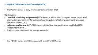  Physical Downlink Control Channel (PDCCH)
• The PDCCH is used to carry downlink control information (DCI)
DCI Includes:
- Downlink scheduling assignments (PDSCH resource indication, transport format, hybridARQ
information, and control information related to spatial multiplexing, command for power
control of the PUCCH..)
- Uplink scheduling grants (PUSCH resource indication, transport format, and hybridARQ-
related information,…)
- Power-control commands for a set of terminals
• One PDCCH carries one DCI message with one of the DCI formats
 