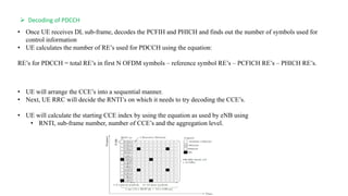 • Once UE receives DL sub-frame, decodes the PCFIH and PHICH and finds out the number of symbols used for
control information
• UE calculates the number of RE’s used for PDCCH using the equation:
RE’s for PDCCH = total RE’s in first N OFDM symbols – reference symbol RE’s – PCFICH RE’s – PHICH RE’s.
 Decoding of PDCCH
• UE will arrange the CCE’s into a sequential manner.
• Next, UE RRC will decide the RNTI’s on which it needs to try decoding the CCE’s.
• UE will calculate the starting CCE index by using the equation as used by eNB using
• RNTI, sub-frame number, number of CCE’s and the aggregation level.
 