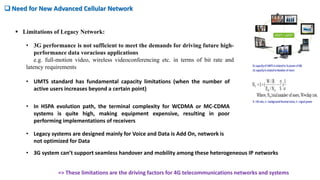 • 3G system can’t support seamless handover and mobility among these heterogeneous IP networks
 Need for New Advanced Cellular Network
• 3G performance is not sufficient to meet the demands for driving future high-
performance data voracious applications
e.g. full-motion video, wireless videoconferencing etc. in terms of bit rate and
latency requirements
 Limitations of Legacy Network:
• UMTS standard has fundamental capacity limitations (when the number of
active users increases beyond a certain point)
• In HSPA evolution path, the terminal complexity for WCDMA or MC-CDMA
systems is quite high, making equipment expensive, resulting in poor
performing implementations of receivers
• Legacy systems are designed mainly for Voice and Data is Add On, network is
not optimized for Data
=> These limitations are the driving factors for 4G telecommunications networks and systems
 
