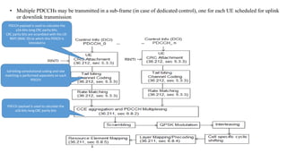 • Multiple PDCCHs may be transmitted in a sub-frame (in case of dedicated control), one for each UE scheduled for uplink
or downlink transmission
PDCCH payload is used to calculate the
a16-bits-long CRC parity bits.
CRC parity bits are scrambled with the UE-
RNTI (MAC ID) to which this PDSCH is
intended to
tail-biting convolutional coding and rate
matching is performed separately on each
PDCCH
PDCCH payload is used to calculate the
a16-bits-long CRC parity bits
 