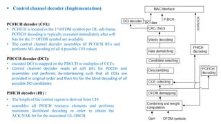  Control channel decoder (Implementation)
PCFICH decoder (CFI):
• PCFICH is located in the 1st OFDM symbol per DL sub-frame.
PCFICH decoding is typically executed immediately after soft
bits for the 1st OFDM symbol are available.
• The control channel decoder assembles all PCFICH REs and
performs ML decoding of all 4 possible CFI values
PDCCH decoder (DCI):
• encoded DCI is mapped on the PDCCH in multiples of CCEs
• Control channel decoder reads all soft bits for PDCCH and
assembles and performs de-interleaving such that all CCEs are
provided in original order and then try for the blind decoding of all
possible DCI candidates
PHICH decoder (HI) :
• The length of the control region is derived from CFI.
• assembles all PHICH resource elements and performs
maximum likelihood decoding in order to obtain the
ACK/NAK bit for the associated UL-DSCH.
 