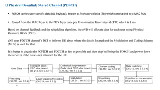  Physical Downlink Shared Channel (PDSCH)
• PDSCH carries user specific data (DL Payload), known as Transport Blocks (TB) which correspond to a MAC PDU
• Passed from the MAC layer to the PHY layer once per Transmission Time Interval (TTI) which is 1 ms
Based on channel feedback and the scheduling algorithm, the eNB will allocate data for each user using Physical
Resource Block (PRB)
eNB uses PDCCH channel’s DCI to informs UE about where the data is located and the Modulation and Coding Scheme
(MCS) is used for that
It is better to decode the PCFICH and PDCCH as fast as possible and then stop buffering the PDSCH and power down
the receiver if the data is not intended for the UE
 