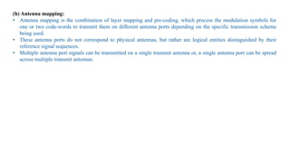 (h) Antenna mapping:
• Antenna mapping is the combination of layer mapping and pre-coding, which process the modulation symbols for
one or two code-words to transmit them on different antenna ports depending on the specific transmission scheme
being used.
• These antenna ports do not correspond to physical antennas, but rather are logical entities distinguished by their
reference signal sequences.
• Multiple antenna port signals can be transmitted on a single transmit antenna or, a single antenna port can be spread
across multiple transmit antennas.
 