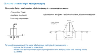  MIMO (Multiple Input Multiple Output)
Three major factors play important role in the design of a communication system-
- Transmitted Power
- Available Bandwidth
- Accuracy Requirement
System can be design for – BW limited system, Power limited system
To keep the accuracy at the same label various methods of improvements –
- increase the amplitude or power level,
- decrease the BW requirement by multiplying the lobe with damping factor (RRC filtering) MIMO
- Use MIMO
 