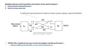 Multiple antennas at the transmitter and receiver can be used to improve –
1. Communication link performance
2. And to increase data rate
It exploits the space dimension to improve wireless systems capacity, range and reliability
• MIMO offers significant increases in data throughput and link performance –
- without additional bandwidth or increased transmit power
 