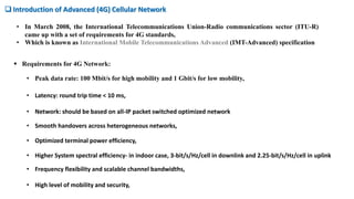 • In March 2008, the International Telecommunications Union-Radio communications sector (ITU-R)
came up with a set of requirements for 4G standards,
• Which is known as International Mobile Telecommunications Advanced (IMT-Advanced) specification
 Requirements for 4G Network:
 Introduction of Advanced (4G) Cellular Network
• Peak data rate: 100 Mbit/s for high mobility and 1 Gbit/s for low mobility,
• Latency: round trip time < 10 ms,
• Network: should be based on all-IP packet switched optimized network
• High level of mobility and security,
• Smooth handovers across heterogeneous networks,
• Optimized terminal power efficiency,
• Frequency flexibility and scalable channel bandwidths,
• Higher System spectral efficiency- in indoor case, 3-bit/s/Hz/cell in downlink and 2.25-bit/s/Hz/cell in uplink
 