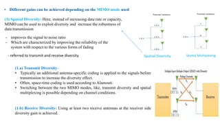 • Different gains can be achieved depending on the MIMO mode used
(1) Spatial Diversity: Here, instead of increasing data rate or capacity,
MIMO can be used to exploit diversity and increase the robustness of
data transmission
- referred to transmit and receive diversity
- improves the signal to noise ratio
- Which are characterized by improving the reliability of the
system with respect to the various forms of fading
(1.a) Transmit Diversity-
• Typically an additional antenna-specific coding is applied to the signals before
transmission to increase the diversity effect.
• Often, space-time coding is used according to Alamouti.
• Switching between the two MIMO modes, like, transmit diversity and spatial
multiplexing is possible depending on channel conditions.
(1.b) Receive Diversity: Using at least two receive antennas at the receiver side
diversity gain is achieved.
Spatial Diversity Spatial Multiplexing
 