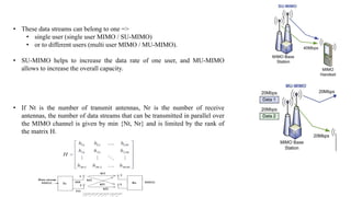 • These data streams can belong to one =>
• single user (single user MIMO / SU-MIMO)
• or to different users (multi user MIMO / MU-MIMO).
• SU-MIMO helps to increase the data rate of one user, and MU-MIMO
allows to increase the overall capacity.
• If Nt is the number of transmit antennas, Nr is the number of receive
antennas, the number of data streams that can be transmitted in parallel over
the MIMO channel is given by min {Nt, Nr} and is limited by the rank of
the matrix H.
 