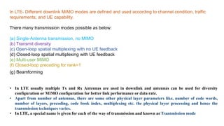 In LTE- Different downlink MIMO modes are defined and used according to channel condition, traffic
requirements, and UE capability.
There many transmission modes possible as below:
(a) Single-Antenna transmission, no MIMO
(b) Transmit diversity
(c) Open-loop spatial multiplexing with no UE feedback
(d) Closed-loop spatial multiplexing with UE feedback
(e) Multi-user MIMO
(f) Closed-loop precoding for rank=1
(g) Beamforming
• In LTE usually multiple Tx and Rx Antennas are used in downlink and antennas can be used for diversity
configuration or MIMO configuration for better link performance or data rate.
• Apart from number of antennas, there are some other physical layer parameters like, number of code words,
number of layers, precoding, code book index, multiplexing etc. the physical layer processing and hence the
transmission techniques varies.
• In LTE, a special name is given for each of the way of transmission and known as Transmission mode
 